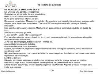 OS INCRÉDULOS EM NOSSAS VIDAS! Era uma vez uma corrida ... de sapinhos! O objetivo era atingir o alto de uma grande torre. Havia no local uma multidão assistindo. Muita gente para vibrar e torcer por eles. Começou a competição.  Mas como a multidão não acreditava que os sapinhos pudessem alcançar o alto daquela torre, o que mais se ouvia era: “Que pena!!! Esses sapinhos não vão conseguir. Não vão conseguir.” E os sapinhos começaram a desistir. Mas havia um que persistia e continuava a subida, em busca do topo. A multidão continuava gritando: “ ... que pena!!! – Vocês não vão conseguir!” E os sapinhos estavam mesmo desistindo um por um, menos aquele sapinho que continuava tranqüilo, embora cada vez mais arfante. Já no final da competição, todos desistiram – menos ele. A curiosidade tomou conta de todos. Queriam saber o que tinha acontecido... E assim, quando foram perguntar ao sapinho como ele havia conseguido concluir a prova, descobriram que ele era surdo! Não permita que pessoas com o péssimo hábito de serem negativas, derrubem as melhores e mais sábias esperanças de seu coração. Lembre-se sempre: Há poder em nossas palavras e em tudo o que pensamos, portanto, procure sempre ser positivo. Resumindo: Seja “surdo” quando alguém disser que você não pode realizar seus sonhos. É hora de você assumir seu próximo desafio: organizar seu  Plano de Negócio  e buscar recursos para iniciar sua empresa.  