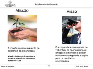 Missão A missão consiste na razão de existência da organização. É a capacidade da empresa de vislumbrar as oportunidades e ameças no mercado e adotar um foco estratégico de atuação para os resultados empresariais.  Missão do Google é organizar a informação mundial tornando-a acessível e util.  Visão 