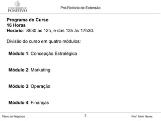 Programa do Curso 16 Horas Horário :  8h30 às 12h, e das 13h às 17h30.  Divisão do curso em quatro módulos: Módulo 1 : Concepção Estratégica Módulo 2 : Marketing  Módulo 3 : Operação Módulo 4 : Finanças 