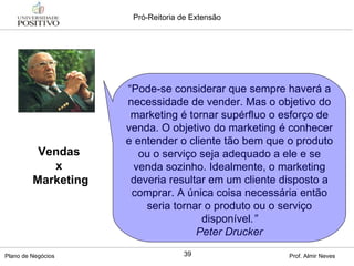 Vendas  x  Marketing “ Pode-se considerar que sempre haverá a necessidade de vender. Mas o objetivo do marketing é tornar supérfluo o esforço de venda. O objetivo do marketing é conhecer e entender o cliente tão bem que o produto ou o serviço seja adequado a ele e se venda sozinho. Idealmente, o marketing deveria resultar em um cliente disposto a comprar. A única coisa necessária então seria tornar o produto ou o serviço disponível .” Peter Drucker 