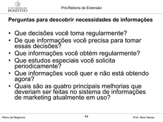 Que decisões você toma regularmente? De que informações você precisa para tomar essas decisões? Que informações você obtém regularmente? Que estudos especiais você solicita periodicamente? Que informações você quer e não está obtendo agora? Quais são as quatro principais melhorias que deveriam ser feitas no sistema de informações de marketing atualmente em uso? Perguntas para descobrir necessidades de informações 