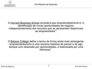 A  Harvard Business School  considera que empreendedorismo é “a identificação de novas oportunidades de negócio, independentemente dos recursos que se apresentam disponíveis ao empreendedor”. O  Babson College  define o termo de forma ainda mais abrangente: “empreendedorismo é uma maneira holística de pensar e de agir, sempre com obsessão por oportunidades, e balanceada por uma liderança”.  