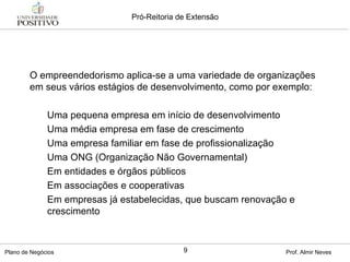 O empreendedorismo aplica-se a uma variedade de organizações em seus vários estágios de desenvolvimento, como por exemplo: Uma pequena empresa em início de desenvolvimento Uma média empresa em fase de crescimento Uma empresa familiar em fase de profissionalização Uma ONG (Organização Não Governamental) Em entidades e órgãos públicos Em associações e cooperativas Em empresas já estabelecidas, que buscam renovação e crescimento 