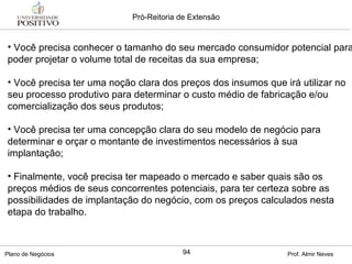 Você precisa conhecer o tamanho do seu mercado consumidor potencial para poder projetar o volume total de receitas da sua empresa; Você precisa ter uma noção clara dos preços dos insumos que irá utilizar no seu processo produtivo para determinar o custo médio de fabricação e/ou comercialização dos seus produtos; Você precisa ter uma concepção clara do seu modelo de negócio para determinar e orçar o montante de investimentos necessários à sua implantação; Finalmente, você precisa ter mapeado o mercado e saber quais são os preços médios de seus concorrentes potenciais, para ter certeza sobre as possibilidades de implantação do negócio, com os preços calculados nesta etapa do trabalho.  