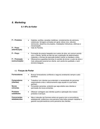 8. Marketing
              8.1 4Ps de Kotler




P – Produtos         •   Galpões, portões, escadas metálicas, complementos de estrutura,
                         coberturas, ferragens armadas em geral, obras civis, cálculos
                         estruturais, desenhos de projetos, instalações hidráulicas, elétricas e
                         mecanização.
P – Praça            •   Vale do Paraíba.
(distribuição)

P – Preço            •   Formação de preços baseada nos custos da obra, em comum acordo
                         com o cliente, devido ao fato de que a aplicação de determinados
                         materiais, e formas de execução podem onerar ou baratear a obra.
P – Promoção         •   Oferecemos sugestões técnicas no sentido de tornar o custo da obra o
(comunicação)            mais adequado possível ao cliente, sem perda de qualidade, e sem
                         torná-la insegura.



    8.2 Forças de Porter

Fornecedores         •   Buscar fornecedores confiáveis e seguros analisando sempre custo-
                         benefício

Compradores          •   Trabalhar com clientes que entendam a necessidade de parcerias
(clientes)               responsáveis onde o relacionamento seja aquele no qual todos
                         ganham.
Novos                •   Consolidar parcerias, evitando que seja atrativo aos clientes a
entrantes                permissão de novos entrantes.

Produtos             •   Oferecer vantagens aos clientes quanto a aplicação dos nossos
substitutos              produtos e serviços.

Concorrentes         •   Não é intenção da Femman entrar em guerra com a concorrência
estabelecidos            estabelecida, preferimos uma parceria onde todos possam trabalhar e
                         garantir sua permanência como parceiros dos clientes.
 