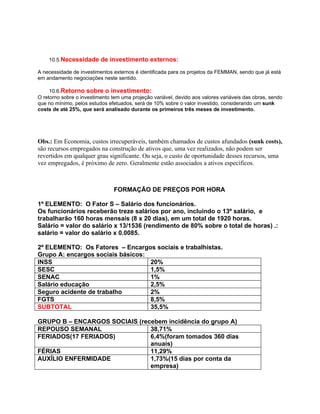 10.5.Necessidade de investimento externos:

A necessidade de investimentos externos é identificada para os projetos da FEMMAN, sendo que já está
em andamento negociações neste sentido.

     10.6.Retorno sobre o investimento:
O retorno sobre o investimento tem uma projeção variável, devido aos valores variáveis das obras, sendo
que no mínimo, pelos estudos efetuados, será de 10% sobre o valor investido, considerando um sunk
costs de até 25%, que será analisado durante os primeiros três meses de investimento.




Obs.: Em Economia, custos irrecuperáveis, também chamados de custos afundados (sunk costs),
são recursos empregados na construção de ativos que, uma vez realizados, não podem ser
revertidos em qualquer grau significante. Ou seja, o custo de oportunidade desses recursos, uma
vez empregados, é próximo de zero. Geralmente estão associados a ativos específicos.



                                FORMAÇÃO DE PREÇOS POR HORA

1º ELEMENTO: O Fator S – Salário dos funcionários.
Os funcionários receberão treze salários por ano, incluindo o 13º salário, e
trabalharão 160 horas mensais (8 x 20 dias), em um total de 1920 horas.
Salário = valor do salário x 13/1536 (rendimento de 80% sobre o total de horas) .:
salário = valor do salário x 0.0085.

2º ELEMENTO: Os Fatores – Encargos sociais e trabalhistas.
Grupo A: encargos sociais básicos:
INSS                               20%
SESC                               1,5%
SENAC                              1%
Salário educação                   2,5%
Seguro acidente de trabalho        2%
FGTS                               8,5%
SUBTOTAL                           35,5%

GRUPO B – ENCARGOS SOCIAIS (recebem incidência do grupo A)
REPOUSO SEMANAL                38,71%
FERIADOS(17 FERIADOS)          6,4%(foram tomados 360 dias
                               anuais)
FÉRIAS                         11,29%
AUXÍLIO ENFERMIDADE            1,73%(15 dias por conta da
                               empresa)
 