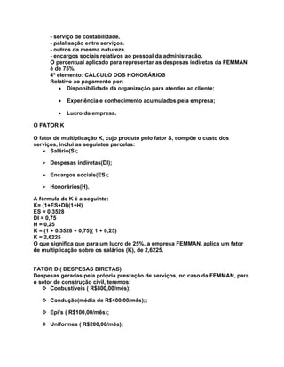 - serviço de contabilidade.
      - palalisação entre serviços.
      - outros da mesma natureza.
      - encargos sociais relativos ao pessoal da administração.
      O percentual aplicado para representar as despesas indiretas da FEMMAN
      é de 75%.
      4º elemento: CÁLCULO DOS HONORÁRIOS
      Relativo ao pagamento por:
          • Disponibilidade da organização para atender ao cliente;

         •   Experiência e conhecimento acumulados pela empresa;

         •   Lucro da empresa.

O FATOR K

O fator de multiplicação K, cujo produto pelo fator S, compõe o custo dos
serviços, inclui as seguintes parcelas:
    Salário(S);

    Despesas indiretas(DI);

    Encargos sociais(ES);

    Honorários(H).

A fórmula de K é a seguinte:
K= (1+ES+DI)(1+H)
ES = 0,3528
DI = 0,75
H = 0,25
K = (1 + 0,3528 + 0,75)( 1 + 0,25)
K = 2,6225
O que significa que para um lucro de 25%, a empresa FEMMAN, aplica um fator
de multiplicação sobre os salários (K), de 2,6225.


FATOR D ( DESPESAS DIRETAS)
Despesas geradas pela própria prestação de serviços, no caso da FEMMAN, para
o setor de construção civil, teremos:
    Conbustíveis ( R$800,00/mês);

    Condução(média de R$400,00/mês);;

    Epi’s ( R$100,00/mês);

    Uniformes ( R$200,00/mês);
 