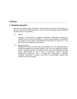 FEMMAN

1. Sumário executivo
     Este plano de negócios define como meta o funcionamento dos serviços de obras civis, e se
     destina a incentivar os negócios e fidelizar o cliente, promovendo resultados para a FEMMAN e
     benefícios reais para seus clientes.

     1.1-   Objetivo:

            Aproveitar a oportunidade de negócios apresentada, solucionando problemas de
            variação do fluxo de caixa da FEMMAN, e ao mesmo tempo atendendo a necessidade
            dos clientes no que se refere a administração de mão-de-obra, em obras civis, o que
            foge do seu foco de negócios (core business);

    1.2.1- Serviços propostos:
           Prestação de serviços de mão-de-obra para construção civil, com disponibilização de
           profissionais adequados às diversas funções do setor, tais como engenheiro, pedreiro,
           armador, carpinteiro, ajudante, encarregado de obras, bem como administração da mão-
           de-obra disponibilizada no que se refere a recrutamento, seleção, admissão,
           aparelhamento (ferramentas, epi’s e equipamentos), alimentação e transporte,
           demissões, treinamento, e qualquer outra forma de administração requerida pela
           prestação do serviço contratado.
 