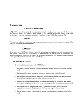 2. A empresa
                   2.1. Descrição da empresa
A FEMMAN é uma firma composta por cotas de sociedade limitada, sendo que o controle da empresa
está dividido entre o Sr. Maurício José Tavares, e Sra. Denise Miranda de Oliveira, que juntos
administram a empresa. Localizada na Rodovia Presidente Vargas, 8905 – Barra Mansa - RJ

                   2.2 Visão

Tornar-se nos próximos 5 anos uma empresa capaz de superar seus concorrentes em termos de infra-
estrutura e capacidade de atendimento.


                   2.3 Missão
Obter lucros para FEMMAN, e atender a demanda gerada pela necessidade de crescimento e expansão
dos clientes, reduzindo seu envolvimento na administração de mão-de-obra de construção civil,
oferecendo soluções em termos de projetos de engenharia, e execução com qualidade por preço justo e
prazo agendado em comum acordo com o contratante.


    2.4 Produtos e Serviços
       Os serviços básicos oferecidos pela FEMMAN são:

       1- Montagem industrial (galpões, escadas, racks, pipe-racks, pneumática, hidráulica, suportes,
          etc.);

       2- Obras civis (alvenarias, fundações, coberturas, acabamentos, instalações, etc.);

       3- Manutenção mecânica (reparos, soldagem, construções mecânicas, sistemas hidráulicos,
          pneumáticos, regulagens, alinhamentos, balanceamentos, etc.);

       4- Caldeiraria (construções planificadas em chapas, adequações de tubulações calandradas
          como: quadrado para redondo e vice-versa, prismas, pirâmides, cones, tronco de cone, etc.);

       5- Manutenção elétrica (instalações prediais, instalações industriais, determinação de
          capacidade e de solicitação de sistemas elétricos, automação industrial, etc.).

       6- Conservação e limpeza (manutenção de jardins, gramados, pintura predial e restaurações,
          etc.);
 