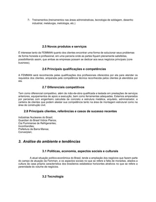 7- Treinamentos (treinamentos nas áreas administrativas, tecnologia de soldagem, desenho
           industrial, metalurgia, metrologia, etc.)




                     2.5 Novos produtos e serviços
É interesse tanto da FEMMAN quanto dos clientes encontrar uma forma de solucionar seus problemas
de forma honesta e profissional, em uma parceria onde as partes fiquem plenamente satisfeitas,
possibilitando assim, que ambas as empresas possam se dedicar aos seus negócios principais (core
business).

                     2.6 Principais qualificações e competências
A FEMMAN será reconhecida pelas qualificações dos profissionais oferecidos por ela para atender os
requisitos dos clientes, amparada pela competência técnica reconhecida pelos clientes já atendidos por
ela.

                     2.7 Diferenciais competitivos
Tem como diferencial competitivo, além de mão-de-obra qualificada e testada em prestações de serviços
anteriores, equipamentos de apoio a execução, bem como ferramentas adequadas. Estamos amparados
por parcerias com engenheiro calculista de concreto e estrutura metálica, arquiteto, administrador, e
carteira de clientes que podem atestar sua competência tanto na área de montagem estrutural como na
área de construção civil.

    2.8 Principais clientes, referências e casos de sucesso recentes
Indústrias Nucleares do Brasil;
Guardian do Brasil Vidros Planos;
Cia Fluminense de Refrigerantes;
Inconfrandles;
Prefeitura de Barra Mansa;
Converplan;


3. Análise do ambiente e tendências

                     3.1 Políticas, economia, aspectos sociais e culturais

          A atual situação político-econômica do Brasil, tende a ampliação dos negócios que fazem parte
do campo de atuação da Femman, e os aspectos sociais no que se refere a falta de moradias, aliados a
cultura da casa própria característica dos brasileiros estabelece horizontes atrativos no que se refere a
perenidade do volume de negócios.


                     3.2 Tecnologia
 