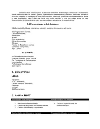 Contamos hoje com máquinas atualizadas em termos de tecnologia, sendo que o investimento
nesse sentido foi feito, de forma a garantir a permanência da Femman no mercado, bem como a abertura
de novos negócios. A vantagem do ramo de construção, tanto civil, quanto de estruturas metálicas, é que
o nível tecnológico, não é algo que inove com muita rapidez, o que nos coloca entre os mais
desenvolvidos tecnologicamente, sem que isso exija um alto volume de investimentos.

                     3.3 Fornecedores e distribuidores
Não temos distribuidores, e contamos hoje com parceiros fornecedores tais como:

Siderúrgica Barra Mansa;
Casa da Borracha;
Barra Steel;
Açofan;
Gulli ferramentas;
Albran ferramentas;
Edmack;
Fabrica de Telas Barra Mansa;
Generoso Transportes;
Aços Gerdau.

             3.4 Clientes
Indústrias Nucleares do Brasil;
Guardian do Brasil Vidros Planos;
Cia Fluminense de Refrigerantes;
Inconfrandles;
Prefeitura de Barra Mansa;
Converplan;

.
4. Concorrentes
LOCAIS:

Equipasul;
SOS Construtora;
Calusin comércio e indústria;
Partemec;
Incomal;
GMM construtora.



5. Análise SWOT
Pontos fortes da sua empresa                         Pontos fracos da sua empresa

    •   Atendimento Personalizado;                      •   Estrutura organizacional em
    •   Facilidade geográfica em atender clientes;          desenvolvimento.
    •   Carteira de clientes já consolidada.


Oportunidades identificadas no mercado               Ameaças identificadas no mercado
 