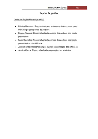 [PLANO DE NEGÓCIOS]            DDS


                             Equipa de gestão:

Quem vai implementar o projecto?


 •   Cristina Barradas: Responsável pelo embalamento da comida, pelo
     marketing e pela gestão de pedidos
 •   Regina Figueira: Responsável pela entrega dos pedidos aos locais
     pretendidos
 •   Isabel Barradas: Responsável pela entrega dos pedidos aos locais
     pretendidos e contabilidade
 •   Jessie Serrão: Responsável por auxiliar na confecção das refeições
 •   Jéssica Cabral: Responsável pela preparação das refeições
 