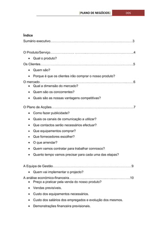 [PLANO DE NEGÓCIOS]          DDS




Índice
Sumário executivo…………………………………………………………………3


O Produto/Serviço…………………. ……….……………………………………..4
   •     Qual o produto?
Os Clientes………………………………………………………………………….5
   •     Quem são?
   •     Porque é que os clientes irão comprar o nosso produto?
O mercado……………………………………………………………………..……6
   • Qual a dimensão do mercado?
   •     Quem são os concorrentes?
   •     Quais são as nossas vantagens competitivas?

O Plano de Acções…………………………………………………………………7
   •     Como fazer publicidade?
   •     Quais os canais de comunicação a utilizar?
   •     Que contactos serão necessários efectuar?
   •     Que equipamentos comprar?
   •     Que fornecedores escolher?
   •     O que arrendar?
   •     Quem vamos contratar para trabalhar connosco?
   •     Quanto tempo vamos precisar para cada uma das etapas?


A Equipa de Gestão………………………………………………………………9
   •     Quem vai implementar o projecto?
A análise económico-financeira………………………………….…………….10
   • Preço a praticar pela venda do nosso produto?
   •     Vendas previsíveis.
   •     Custo dos equipamentos necessários.
   •     Custo dos salários dos empregados e evolução dos mesmos.
   •     Demonstrações financeira previsionais.
 