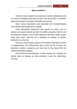 [PLANO DE NEGÓCIOS]           DDS


                               Qual o produto?


       Tendo em conta o projecto em que estamos inseridos, pretendemos criar
um serviço de entregas particulares de todo o tipo de comidas, ao domicílio,
pequenas empresas e escritórios, para festas e/ou jantares.
       Assim, somos responsáveis pela preparação das comidas/refeições,
como também pelo embalamento e entregas.
       Como pretendemos desenvolver este projecto de modo a que se
verifique uma grande adesão por parte do público pensamos oferecer uma
diversidade de refeições, como comida vegetariana, fast-food, massas, pizzas,
sopas entre outros. Tudo isto com a finalidade de satisfazer os clientes,
facilitando o seu dia-a-dia.
       Para que a nossa empresa adquira funcionalidade pretendemos equipar
o estabelecimento, que possivelmente será na Rua de São Francisco (se
decidirmos comprar o espaço) ou por outro lado na Rua Serpa Pinto (se
preferirmos arrendar o espaço).
       Como forma de comercialização, a nossa empresa tem o objectivo de
realizar todas as entregas ao local pretendido e para tal, possuiremos
carrinhas.
 