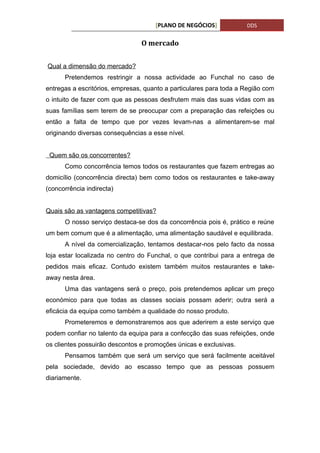 [PLANO DE NEGÓCIOS]            DDS


                                O mercado


Qual a dimensão do mercado?
      Pretendemos restringir a nossa actividade ao Funchal no caso de
entregas a escritórios, empresas, quanto a particulares para toda a Região com
o intuito de fazer com que as pessoas desfrutem mais das suas vidas com as
suas famílias sem terem de se preocupar com a preparação das refeições ou
então a falta de tempo que por vezes levam-nas a alimentarem-se mal
originando diversas consequências a esse nível.


 Quem são os concorrentes?
      Como concorrência temos todos os restaurantes que fazem entregas ao
domicílio (concorrência directa) bem como todos os restaurantes e take-away
(concorrência indirecta)


Quais são as vantagens competitivas?
      O nosso serviço destaca-se dos da concorrência pois é, prático e reúne
um bem comum que é a alimentação, uma alimentação saudável e equilibrada.
      A nível da comercialização, tentamos destacar-nos pelo facto da nossa
loja estar localizada no centro do Funchal, o que contribui para a entrega de
pedidos mais eficaz. Contudo existem também muitos restaurantes e take-
away nesta área.
      Uma das vantagens será o preço, pois pretendemos aplicar um preço
económico para que todas as classes sociais possam aderir; outra será a
eficácia da equipa como também a qualidade do nosso produto.
      Prometeremos e demonstraremos aos que aderirem a este serviço que
podem confiar no talento da equipa para a confecção das suas refeições, onde
os clientes possuirão descontos e promoções únicas e exclusivas.
      Pensamos também que será um serviço que será facilmente aceitável
pela sociedade, devido ao escasso tempo que as pessoas possuem
diariamente.
 