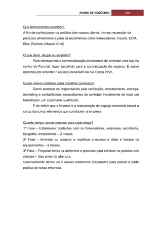 [PLANO DE NEGÓCIOS]           DDS



Que fornecedores escolher?
A fim de confeccionar os pedidos dos nossos cliente, iremos necessitar de
produtos alimentares e para tal escolhemos como fornecedores: Insular, ECM,
Elos, Recheio (Master Chef)


O que devo alugar ou arrendar?
      Para efectuarmos a comercialização precisamos de arrendar uma loja no
centro do Funchal, lugar escolhido para a concretização do negócio. E assim
optamos por arrendar o espaço localizado na rua Serpa Pinto.


Quem vamos contratar para trabalhar connosco?
      Como seremos os responsáveis pela confecção, embalamento, entrega,
marketing e contabilidade, necessitamos de contratar inicialmente de mais um
trabalhador, um cozinheiro qualificado.
      É de referir que a limpeza e a manutenção do espaço comercial estará a
cargo dos cinco elementos que constituem a empresa


Quanto tempo vamos precisar para cada etapa?
1ª Fase – Estabelecer contactos com os fornecedores, empresas, escritórios,
tipografia, empreiteiros – 3 meses.
2ª Fase – Arrendar ou comprar e modificar o espaço e obter e instalar os
equipamentos – 2 meses.
3ª Fase – Preparar todos os alimentos e produtos para efectuar os pedidos dos
clientes – dias antes da abertura.
Sensivelmente dentro de 5 meses estaremos preparados para passar à parte
prática da nossa empresa.
 