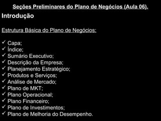 Seções Preliminares do Plano de Negócios (Aula 06).
Introdução
Estrutura Básica do Plano de Negócios:
 Capa;
 Índice;
 Sumário Executivo;
 Descrição da Empresa;
 Planejamento Estratégico;
 Produtos e Serviços;
 Análise de Mercado;
 Plano de MKT;
 Plano Operacional;
 Plano Financeiro;
 Plano de Investimentos;
 Plano de Melhoria do Desempenho.
 