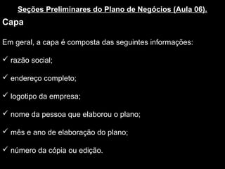 Seções Preliminares do Plano de Negócios (Aula 06).
Capa
Em geral, a capa é composta das seguintes informações:
 razão social;
 endereço completo;
 logotipo da empresa;
 nome da pessoa que elaborou o plano;
 mês e ano de elaboração do plano;
 número da cópia ou edição.
 