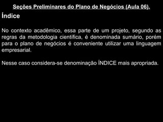 Seções Preliminares do Plano de Negócios (Aula 06).
Índice
No contexto acadêmico, essa parte de um projeto, segundo as
regras da metodologia científica, é denominada sumário, porém
para o plano de negócios é conveniente utilizar uma linguagem
empresarial.
Nesse caso considera-se denominação ÍNDICE mais apropriada.
 