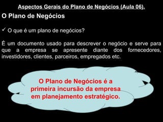 Aspectos Gerais do Plano de Negócios (Aula 06).
O Plano de Negócios
 O que é um plano de negócios?
É um documento usado para descrever o negócio e serve para
que a empresa se apresente diante dos fornecedores,
investidores, clientes, parceiros, empregados etc.
O Plano de Negócios é a
primeira incursão da empresa
em planejamento estratégico.
 