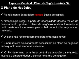 Aspectos Gerais do Plano de Negócios (Aula 06).
O Plano de Negócios
 Planejamento Estratégico versus Busca de capital;
A metodologia surgiu a partir da necessidade dessas fontes de
financiamento, porém o plano de negócios acabou tornando-se
muito mais um instrumento para o balizamento da empresa no
mercado.
 O plano não funciona somente para empresas novas;
 Empresas em funcionamento necessitam do plano de negócios
tanto quanto uma empresa nascente;
 O PN determina uma linha central de atuação da empresa,
levando o empreendedor a pensar no futuro do negócio.
 