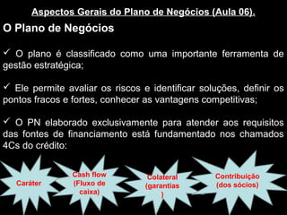 Aspectos Gerais do Plano de Negócios (Aula 06).
O Plano de Negócios
 O plano é classificado como uma importante ferramenta de
gestão estratégica;
 Ele permite avaliar os riscos e identificar soluções, definir os
pontos fracos e fortes, conhecer as vantagens competitivas;
 O PN elaborado exclusivamente para atender aos requisitos
das fontes de financiamento está fundamentado nos chamados
4Cs do crédito:
Cash flow
(Fluxo de
caixa)
Colateral
(garantias
)
Contribuição
(dos sócios)Caráter
 
