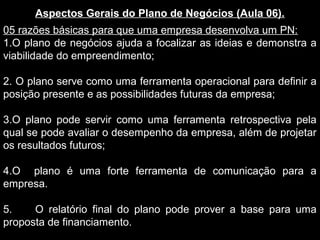 Aspectos Gerais do Plano de Negócios (Aula 06).
05 razões básicas para que uma empresa desenvolva um PN:
1.O plano de negócios ajuda a focalizar as ideias e demonstra a
viabilidade do empreendimento;
2. O plano serve como uma ferramenta operacional para definir a
posição presente e as possibilidades futuras da empresa;
3.O plano pode servir como uma ferramenta retrospectiva pela
qual se pode avaliar o desempenho da empresa, além de projetar
os resultados futuros;
4.O plano é uma forte ferramenta de comunicação para a
empresa.
5. O relatório final do plano pode prover a base para uma
proposta de financiamento.
 
