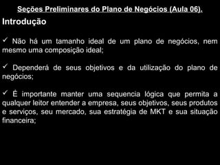 Seções Preliminares do Plano de Negócios (Aula 06).
Introdução
 Não há um tamanho ideal de um plano de negócios, nem
mesmo uma composição ideal;
 Dependerá de seus objetivos e da utilização do plano de
negócios;
 É importante manter uma sequencia lógica que permita a
qualquer leitor entender a empresa, seus objetivos, seus produtos
e serviços, seu mercado, sua estratégia de MKT e sua situação
financeira;
 
