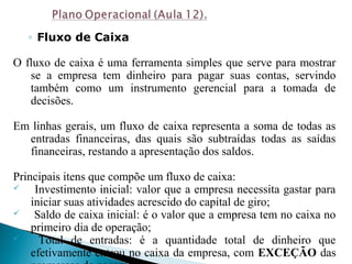 ◦ Fluxo de Caixa
O fluxo de caixa é uma ferramenta simples que serve para mostrar
se a empresa tem dinheiro para pagar suas contas, servindo
também como um instrumento gerencial para a tomada de
decisões.
Em linhas gerais, um fluxo de caixa representa a soma de todas as
entradas financeiras, das quais são subtraídas todas as saídas
financeiras, restando a apresentação dos saldos.
Principais itens que compõe um fluxo de caixa:
 Investimento inicial: valor que a empresa necessita gastar para
iniciar suas atividades acrescido do capital de giro;
 Saldo de caixa inicial: é o valor que a empresa tem no caixa no
primeiro dia de operação;
 Total de entradas: é a quantidade total de dinheiro que
efetivamente entrou no caixa da empresa, com EXCEÇÃO das
 