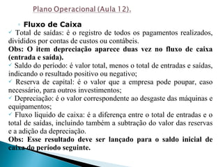 ◦ Fluxo de Caixa
 Total de saídas: é o registro de todos os pagamentos realizados,
divididos por contas de custos ou contábeis.
Obs: O item depreciação aparece duas vez no fluxo de caixa
(entrada e saída).
 Saldo do período: é valor total, menos o total de entradas e saídas,
indicando o resultado positivo ou negativo;
 Reserva de capital: é o valor que a empresa pode poupar, caso
necessário, para outros investimentos;
 Depreciação: é o valor correspondente ao desgaste das máquinas e
equipamentos;
 Fluxo liquido de caixa: é a diferença entre o total de entradas e o
total de saídas, incluindo também a subtração do valor das reservas
e a adição da depreciação.
Obs: Esse resultado deve ser lançado para o saldo inicial de
caixa do período seguinte.
 