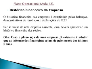 ◦ Histórico Financeiro da Empresa
O histórico financeiro das empresas é constituído pelos balanços,
demonstrativos de resultados e declarações de IRPJ.
Ser se tratar de uma empresa nascente, essa deverá apresentar um
histórico financeiro dos sócios.
Obs: Caso o plano seja de uma empresa já existente é salutar
que as informações financeiras sejam de pelo menos dos últimos
5 anos.
 