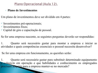 ◦ Plano de Investimentos
Um plano de investimentos deve ser dividido em 4 partes:
 Investimentos pré-operacionais;
 Investimentos fixos;
 Capital de giro e capacitação de pessoal.
Se for uma empresa nascente, as seguintes perguntas deverão ser respondidas:
1. Quanto será necessário gastar para montar a empresa e iniciar as
atividades e quais competências essenciais o pessoal necessita desenvolver?
Se for uma empresa em funcionamento, as questões serão:
1. Quanto será necessário gastar para substituir determinado equipamento
e colocá-lo em operação e que habilidades e conhecimento os empregados
precisam adquirir para a empresa manter-se no mercado?
 