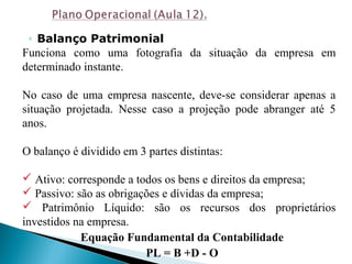 ◦ Balanço Patrimonial
Funciona como uma fotografia da situação da empresa em
determinado instante.
No caso de uma empresa nascente, deve-se considerar apenas a
situação projetada. Nesse caso a projeção pode abranger até 5
anos.
O balanço é dividido em 3 partes distintas:
 Ativo: corresponde a todos os bens e direitos da empresa;
 Passivo: são as obrigações e dívidas da empresa;
 Patrimônio Líquido: são os recursos dos proprietários
investidos na empresa.
Equação Fundamental da Contabilidade
PL = B +D - O
 