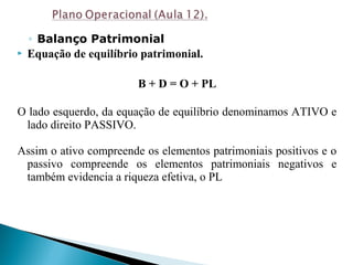 ◦ Balanço Patrimonial
 Equação de equilíbrio patrimonial.
B + D = O + PL
O lado esquerdo, da equação de equilíbrio denominamos ATIVO e
lado direito PASSIVO.
Assim o ativo compreende os elementos patrimoniais positivos e o
passivo compreende os elementos patrimoniais negativos e
também evidencia a riqueza efetiva, o PL
 