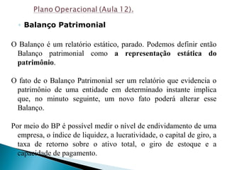 ◦ Balanço Patrimonial
O Balanço é um relatório estático, parado. Podemos definir então
Balanço patrimonial como a representação estática do
patrimônio.
O fato de o Balanço Patrimonial ser um relatório que evidencia o
patrimônio de uma entidade em determinado instante implica
que, no minuto seguinte, um novo fato poderá alterar esse
Balanço.
Por meio do BP é possível medir o nível de endividamento de uma
empresa, o índice de liquidez, a lucratividade, o capital de giro, a
taxa de retorno sobre o ativo total, o giro de estoque e a
capacidade de pagamento.
 