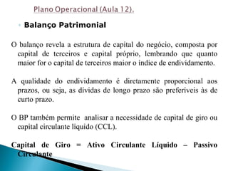 ◦ Balanço Patrimonial
O balanço revela a estrutura de capital do negócio, composta por
capital de terceiros e capital próprio, lembrando que quanto
maior for o capital de terceiros maior o índice de endividamento.
A qualidade do endividamento é diretamente proporcional aos
prazos, ou seja, as dívidas de longo prazo são preferíveis às de
curto prazo.
O BP também permite analisar a necessidade de capital de giro ou
capital circulante liquido (CCL).
Capital de Giro = Ativo Circulante Líquido – Passivo
Circulante
 