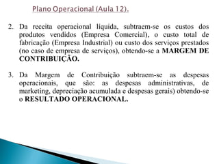 2. Da receita operacional líquida, subtraem-se os custos dos
produtos vendidos (Empresa Comercial), o custo total de
fabricação (Empresa Industrial) ou custo dos serviços prestados
(no caso de empresa de serviços), obtendo-se a MARGEM DE
CONTRIBUIÇÃO.
3. Da Margem de Contribuição subtraem-se as despesas
operacionais, que são: as despesas administrativas, de
marketing, depreciação acumulada e despesas gerais) obtendo-se
o RESULTADO OPERACIONAL.
 