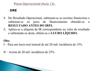 ◦ DRE
4. Do Resultado Operacional, subtraem-se as receitas financeiras e
subtraem-se os juros de financiamento obtendo-se o
RESULTADO ANTES DO IRPJ.
5. Aplica-se a alíquota de IR correspondente ao valor do resultado
e subtraindo-se deste, obtém-se o LUCRO LÍQUIDO.
Obs:
I – Para um lucro real mensal de até 20 mil: incidência de 15%
II – Acima de 20 mil: incidência de 25%
 
