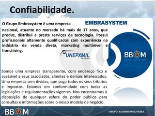 Confiabilidade.
O Grupo Embrasystem é uma empresa
nacional, atuante no mercado há mais de 17 anos, que
produz, distribui e presta serviços de tecnologia. Possui
profissionais altamente qualificados com experiência na
indústria de venda direta, marketing multinível e
franchising.
Somos uma empresa transparente, com endereço fixo e
acessível a seus associados, clientes e demais interessados.
Uma empresa sem dívidas, que paga todos os seus tributos
e impostos. Estamos em conformidade com todas as
legislações e regulamentações vigentes. Nos encontramos à
disposição de qualquer esfera do poder público para
consultas e informações sobre o nosso modelo de negócio.
 
