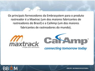 Os principais fornecedores da Embrasystem para o produto
rastreador é a Maxtrac (um dos maiores fabricantes de
rastreadores do Brasil) e a CalAmp (um dos maiores
fabricantes de rastreadores do mundo).
 