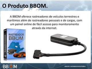 A BBOM oferece rastreadores de veículos terrestres e
marítimos além de rastreadores pessoais e de cargas, com
um painel online de fácil acesso para monitoramento
através da internet.
O Produto BBOM.
 