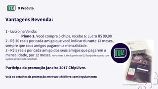 O Produto
Vantagens Revenda:
1 - Lucro na Venda:
Plano 1. Você compra 5 chips, recebe 6: Lucro R$ 99,90
2 - R$ 20 reais por cada amigo que você indicar durante 12 meses,
sempre que seus amigos pagarem a mensalidade.
3 - R$ 5 reais por cada amigo dos seus amigos que pagarem a
mensalidade, por 12 meses. Até o nível 5. Você ganha até 225 chips de acordo com
o plano de revenda escolhido.
Participa da promoção janeiro 2017 ChipLivre.
Veja os detalhes da promoção em www.chiplivre.com/regulamento
www.tropachiplivre.com
 