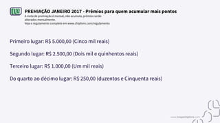 PREMIAÇÃO JANEIRO 2017 - Prêmios para quem acumular mais pontos
A meta de premiação é mensal, não acumula, prêmios serão
alterados mensalmente.
Veja o regulamento completo em www.chiplivre.com/regulamento
Primeiro lugar: R$ 5.000,00 (Cinco mil reais)
Segundo lugar: R$ 2.500,00 (Dois mil e quinhentos reais)
Terceiro lugar: R$ 1.000,00 (Um mil reais)
Do quarto ao décimo lugar: R$ 250,00 (duzentos e Cinquenta reais)
www.tropachiplivre.com
 