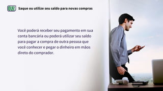 Saque ou utilize seu saldo para novas compras
Você poderá receber seu pagamento em sua
conta bancária ou poderá utilizar seu saldo
para pagar a compra de outra pessoa que
você conhecer e pegar o dinheiro em mãos
direto do comprador.
 