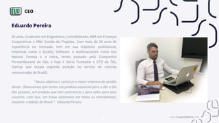 CEO
Eduardo Pereira
40 anos, Graduado em Engenharia, Contabilidade, MBA em Finanças
Corporativas e MBA Gestão de Projetos. Com mais de 20 anos de
experiência no mercado, tem em sua trajetória profissional,
empresas como a Quality Software, e multinacionais como Gas
Natural Fenosa e a Indra, tendo passado pela Companhia
Pernambucana de Gás, e hoje é Sócio Fundador e CFO da T81,
startup que ocupa segunda posição no serviço de caronas
remuneradas do Brasil.
“ Nosso objetivo é construir a maior empresa de vendas
direta. Observamos que temos um produto essencial para o dia a dia
das pessoas, um produto que tem recorrência e gera valor para seus
usuários, com isso, em breve estaremos em todos os smartphones,
modems e tablets do Brasil " - Eduardo Pereira
www.tropachiplivre.com
 