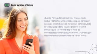 Como surgiu a chiplivre
Eduardo Pereira, também diretor financeiro da
startup T81 fechou uma negociação para conseguir
planos de internet para os motoristas parceiros, logo
percebeu que poderia trazer o produto internet
ilimitada para ser revendida por meio de
revendedores no marketing multinível. (Marketing de
relacionamento que remunera em vários níveis).
www.tropachiplivre.com
 