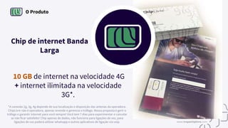 O Produto
Chip de internet Banda
Larga
*A conexão 2g, 3g, 4g depende de sua localização e disposição das antenas da operadora.
ChipLivre não é operadora, apenas revende e gerencia o tráfego. Nossa proposta é gerir o
tráfego e garantir internet para você sempre! Você tem 7 dias para experimentar e cancelar
se não ficar satisfeito! Chip apenas de dados, não funciona para ligações de voz, para
ligações de voz poderá utilizar whatsapp e outros aplicativos de ligação via voip.
10 GB de internet na velocidade 4G
+ internet ilimitada na velocidade
3G*.
www.tropachiplivre.com
 