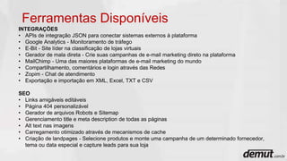 Ferramentas Disponíveis
INTEGRAÇÕES
• APIs de integração JSON para conectar sistemas externos à plataforma
• Google Analytics - Monitoramento de tráfego
• E-Bit - Site líder na classificação de lojas virtuais
• Gerador de mala direta - Crie suas campanhas de e-mail marketing direto na plataforma
• MailChimp - Uma das maiores plataformas de e-mail marketing do mundo
• Compartilhamento, comentários e login através das Redes
• Zopim - Chat de atendimento
• Exportação e importação em XML, Excel, TXT e CSV
SEO
• Links amigáveis editáveis
• Página 404 personalizável
• Gerador de arquivos Robots e Sitemap
• Gerenciamento title e meta description de todas as páginas
• Alt text nas imagens
• Carregamento otimizado através de mecanismos de cache
• Criação de landpages - Selecione produtos e monte uma campanha de um determinado fornecedor,
tema ou data especial e capture leads para sua loja
 