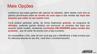 Lembre-se que estes ganhos são apenas de adesões, além destes você terá os
ganhos percentuais sobre as vendas de suas lojas e das vendas das lojas das
pessoas que estão no seu quinto nível.
Você poderá participar ainda, de forma totalmente gratuita, do programa de
afiliados, podendo ganhar dinheiro por promover os produtos das lojas que
atuarem neste modelo, recebendo comissões EM DINHEIRO pelas vendas dos
produtos , que irá variar de acordo com a loja e produto.
Ao compartilhar o link, este irá com uma tag que o identificará, e toda compra que
for efetuada através do seu link, você terá o comissionamento.
Mais Opções
 
