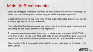 Todas as transações financeiras ocorrerão de forma automática através da integração do
demut.com.br e o Moip, que é o sistema integrado de facilitação de pagamento.
O pagamento ocorrerá na sua conta Moip 14 dias após a efetivação das adesões, seja de
uma nova loja, seja de um novo revendedor.
Para as bonificações das adesões de sua rede a regra é a mesma. Você receberá na sua
conta Moip 14 dias após a confirmação do pagamento.
É necessário que o revendedor, bem como o lojista, criem uma conta VENDEDOR no
Moip. Com o valor na sua conta Moip você pode efetuar a transferência para uma conta
pessoal que deve estar cadastrada no mesmo CPF ou CNPJ que você está cadastrado.
Este procedimento é necessário para garantir a sua segurança, a do lojista e do
demut.com.br.
Meio de Recebimento
 
